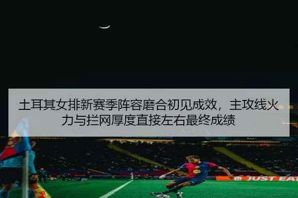 土耳其女排新赛季阵容磨合初见成效，主攻线火力与拦网厚度直接左右最终成绩
